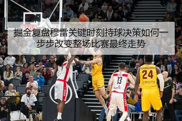 掘金复盘穆雷关键时刻持球决策如何一步步改变整场比赛最终走势