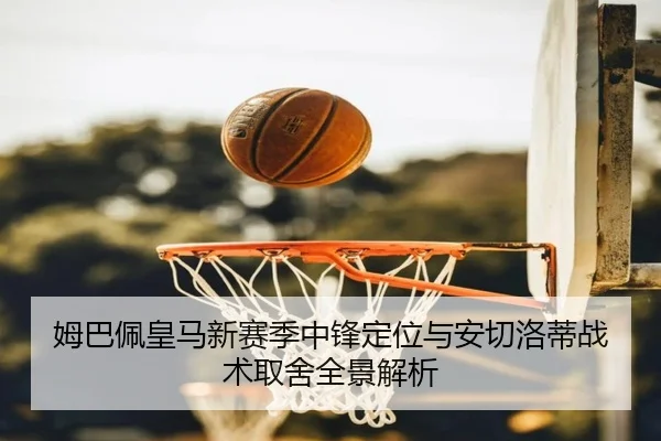 姆巴佩皇马新赛季中锋定位与安切洛蒂战术取舍全景解析