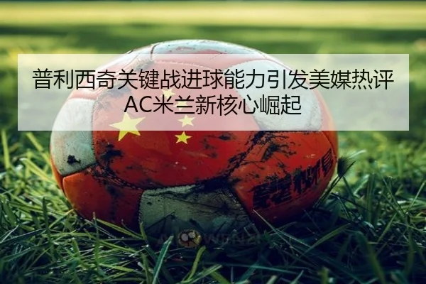 普利西奇关键战进球能力引发美媒热评AC米兰新核心崛起